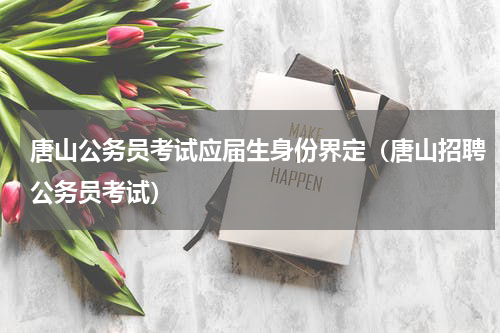 唐山公务员考试应届生身份界定（唐山招聘公务员考试）