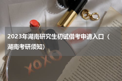 2023年湖南研究生初试借考申请入口（湖南考研须知）