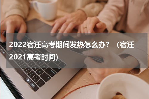 2022宿迁高考期间发热怎么办？（宿迁2021高考时间）