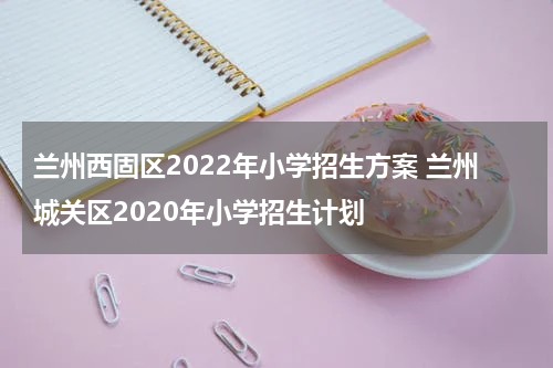 兰州西固区2022年小学招生方案 兰州城关区2020年小学招生计划