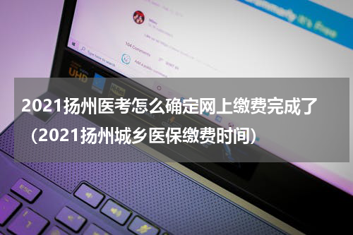 2021扬州医考怎么确定网上缴费完成了（2021扬州城乡医保缴费时间）