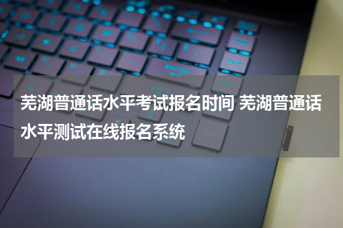 芜湖普通话水平考试报名时间 芜湖普通话水平测试在线报名系统