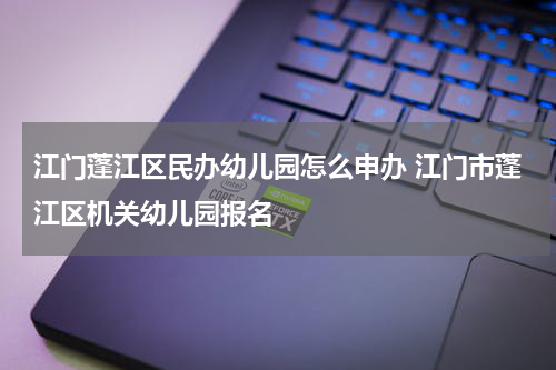 江门蓬江区民办幼儿园怎么申办 江门市蓬江区机关幼儿园报名
