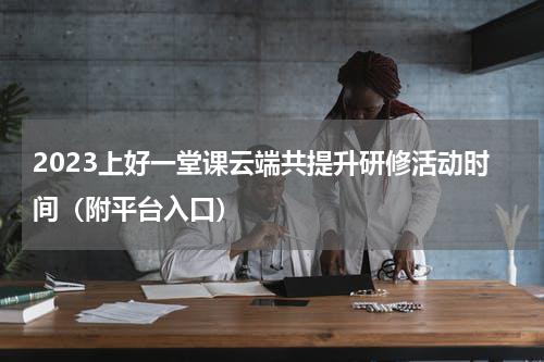 2023上好一堂课云端共提升研修活动时间（附平台入口）