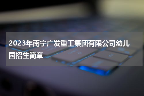 2023年南宁广发重工集团有限公司幼儿园招生简章