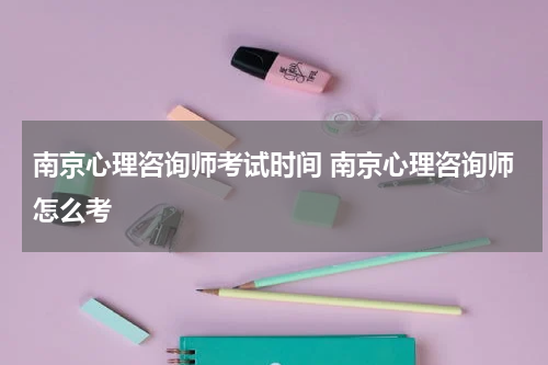 南京心理咨询师考试时间 南京心理咨询师怎么考