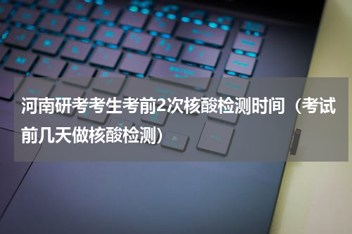河南研考考生考前2次核酸检测时间（考试前几天做核酸检测）
