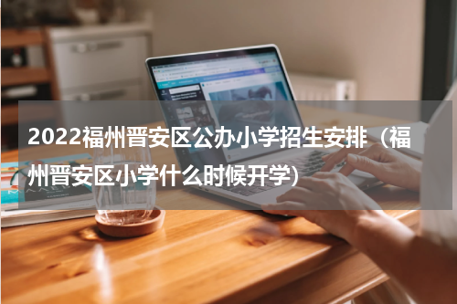2022福州晋安区公办小学招生安排（福州晋安区小学什么时候开学）