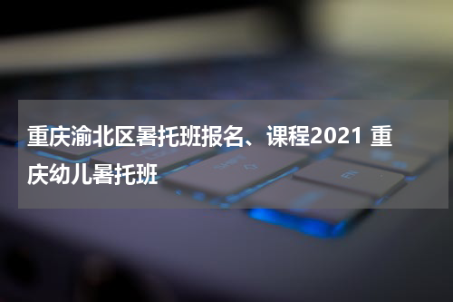 重庆渝北区暑托班报名、课程2021 重庆幼儿暑托班