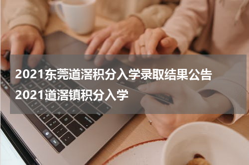 2021东莞道滘积分入学录取结果公告 2021道滘镇积分入学