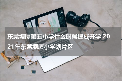 东莞塘厦第五小学什么时候建成开学 2021年东莞塘厦小学划片区