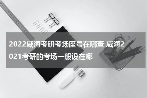 2022威海考研考场座号在哪查 威海2021考研的考场一般设在哪