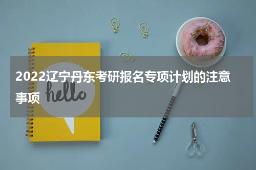 2022辽宁丹东考研报名专项计划的注意事项