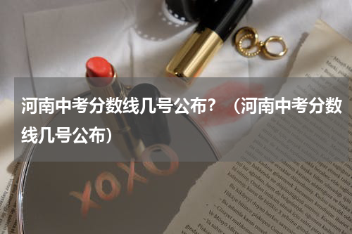 河南中考分数线几号公布？（河南中考分数线几号公布）