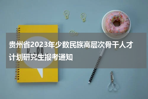 贵州省2023年少数民族高层次骨干人才计划研究生报考通知