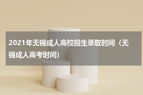 2021年无锡成人高校招生录取时间（无锡成人高考时间）