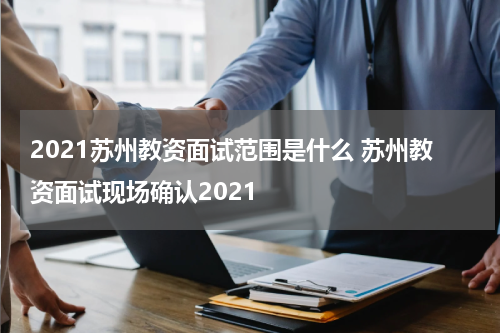 2021苏州教资面试范围是什么 苏州教资面试现场确认2021