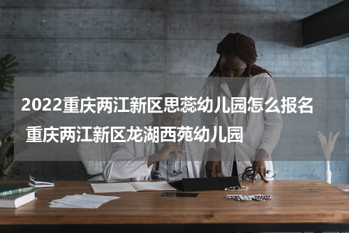 2022重庆两江新区思蕊幼儿园怎么报名 重庆两江新区龙湖西苑幼儿园