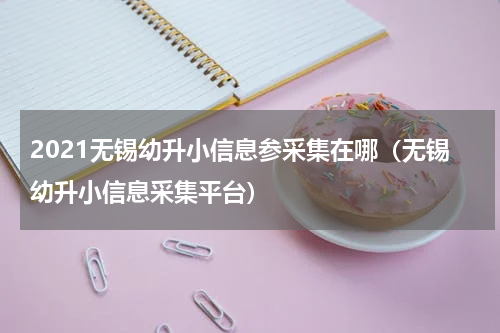 2021无锡幼升小信息参采集在哪（无锡幼升小信息采集平台）