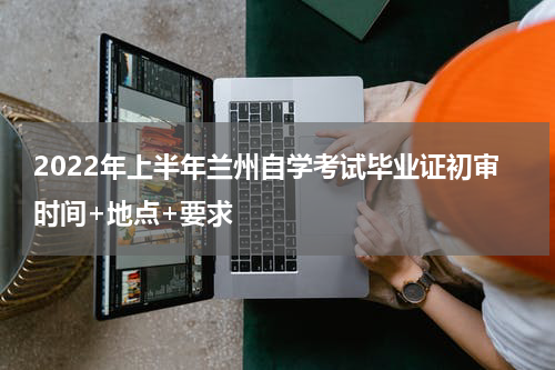 2022年上半年兰州自学考试毕业证初审时间+地点+要求