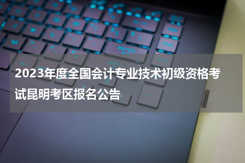 2023年度全国会计专业技术初级资格考试昆明考区报名公告