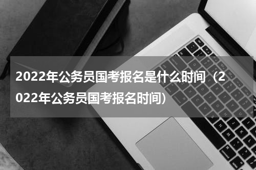 2022年公务员国考报名是什么时间（2022年公务员国考报名时间）