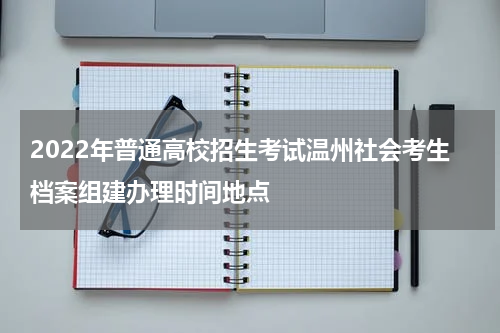 2022年普通高校招生考试温州社会考生档案组建办理时间地点