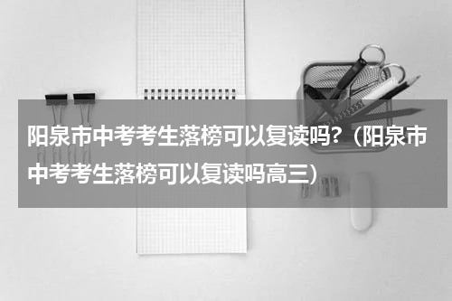 阳泉市中考考生落榜可以复读吗?（阳泉市中考考生落榜可以复读吗高三）