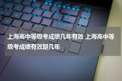 上海高中等级考成绩几年有效 上海高中等级考成绩有效期几年