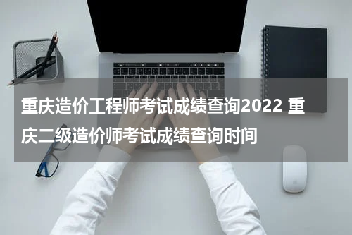 重庆造价工程师考试成绩查询2022 重庆二级造价师考试成绩查询时间