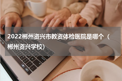 2022郴州资兴市教资体检医院是哪个（郴州资兴学校）
