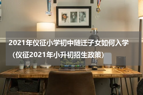 2021年仪征小学初中随迁子女如何入学（仪征2021年小升初招生政策）