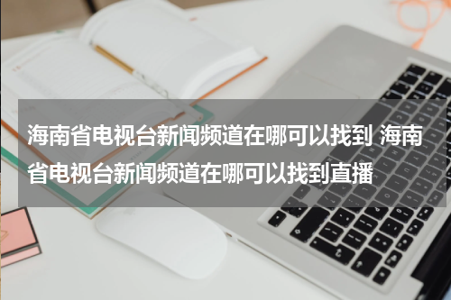 海南省电视台新闻频道在哪可以找到 海南省电视台新闻频道在哪可以找到直播