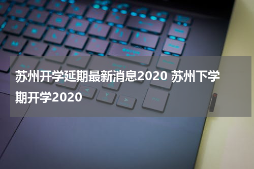 苏州开学延期最新消息2020 苏州下学期开学2020