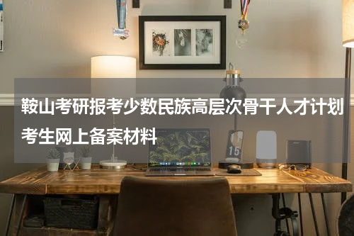 鞍山考研报考少数民族高层次骨干人才计划考生网上备案材料