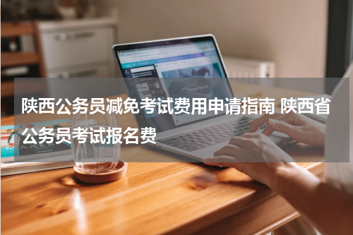 陕西公务员减免考试费用申请指南 陕西省公务员考试报名费
