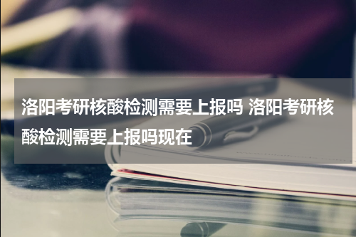 洛阳考研核酸检测需要上报吗 洛阳考研核酸检测需要上报吗现在