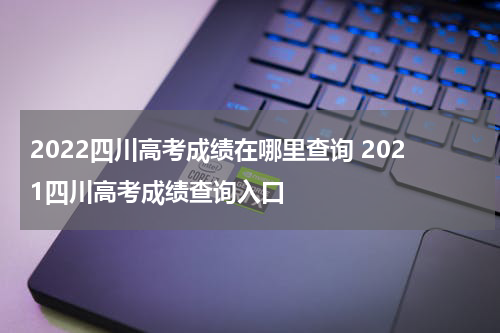 2022四川高考成绩在哪里查询 2021四川高考成绩查询入口