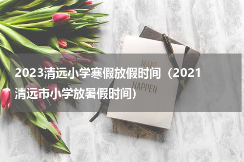 2023清远小学寒假放假时间（2021清远市小学放暑假时间）