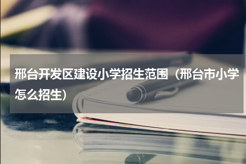 邢台开发区建设小学招生范围（邢台市小学怎么招生）