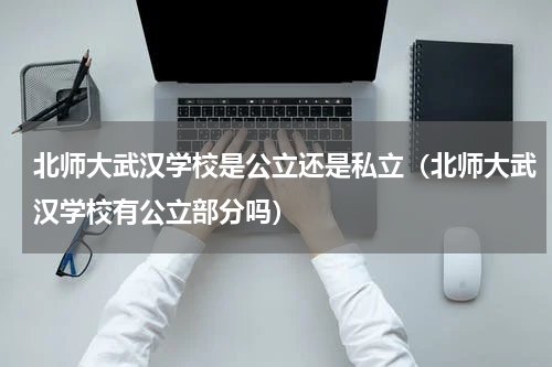 北师大武汉学校是公立还是私立（北师大武汉学校有公立部分吗）
