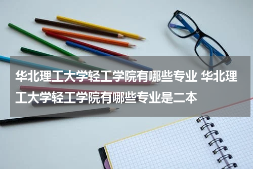 华北理工大学轻工学院有哪些专业 华北理工大学轻工学院有哪些专业是二本