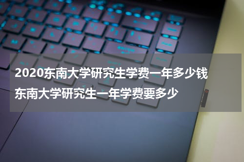 2020东南大学研究生学费一年多少钱 东南大学研究生一年学费要多少