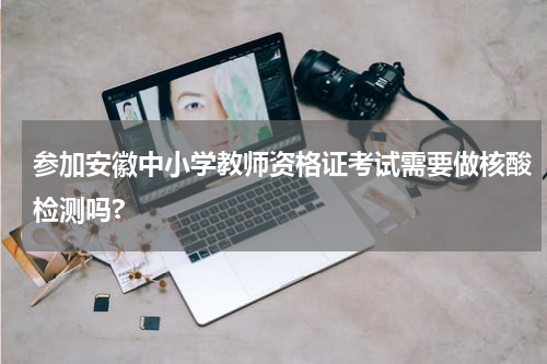 参加安徽中小学教师资格证考试需要做核酸检测吗?