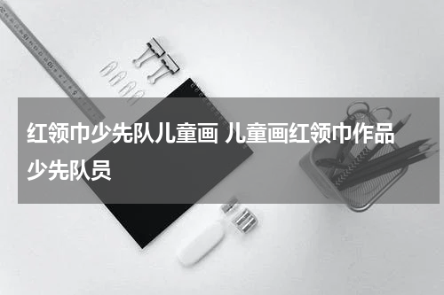 红领巾少先队儿童画 儿童画红领巾作品 少先队员