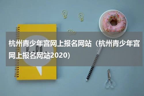 杭州青少年宫网上报名网站（杭州青少年宫网上报名网站2020）