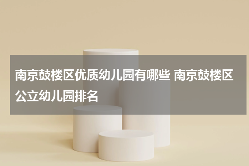 南京鼓楼区优质幼儿园有哪些 南京鼓楼区公立幼儿园排名