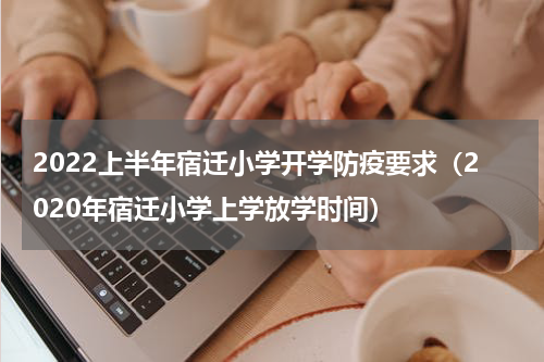 2022上半年宿迁小学开学防疫要求（2020年宿迁小学上学放学时间）