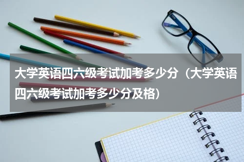 大学英语四六级考试加考多少分（大学英语四六级考试加考多少分及格）