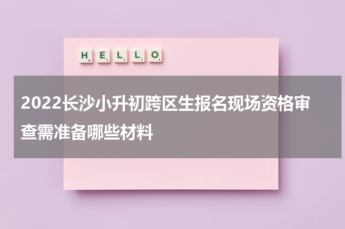 2022长沙小升初跨区生报名现场资格审查需准备哪些材料